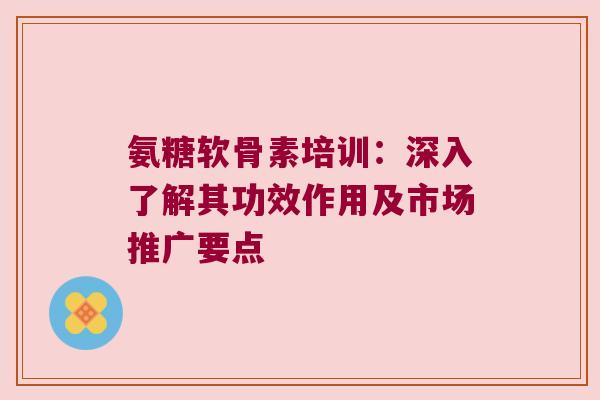 氨糖软骨素培训:深入了解其功效作用及市场推广要点 氨糖软骨素培训:深入了解其功效作用及市场推广要点