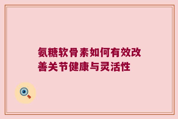 氨糖软骨素如何有效改善关节健康与灵活性