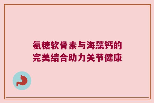 氨糖软骨素与海藻钙的完美结合助力关节健康 氨糖软骨素与海藻钙的完美结合助力关节健康