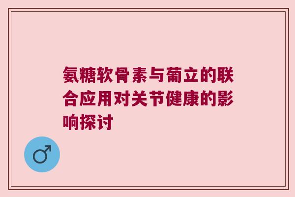 氨糖软骨素与葡立的联合应用对关节健康的影响探讨 氨糖软骨素与葡立的联合应用对关节健康的影响探讨