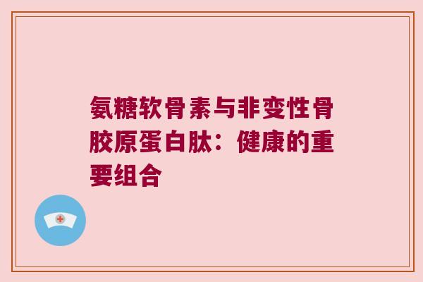 氨糖软骨素与非变性骨胶原蛋白肽:健康的重要组合 氨糖软骨素与非变性骨胶原蛋白肽:健康的重要组合