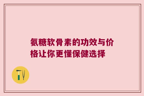 氨糖软骨素的功效与价格让你更懂保健选择