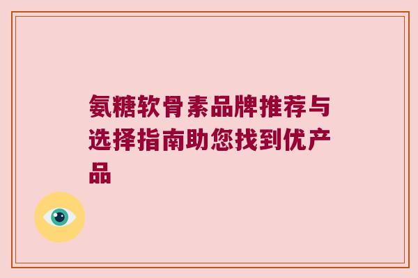 氨糖软骨素品牌推荐与选择指南助您找到优产品