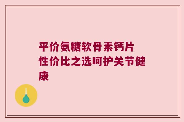 平价氨糖软骨素钙片 性价比之选呵护关节健康