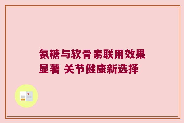 氨糖与软骨素联用效果显著 关节健康新选择 氨糖与软骨素联用效果显著 关节健康新选择