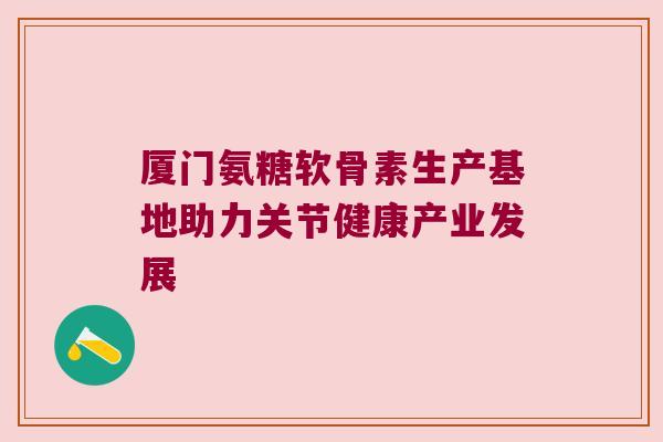 厦门氨糖软骨素生产基地助力关节健康产业发展