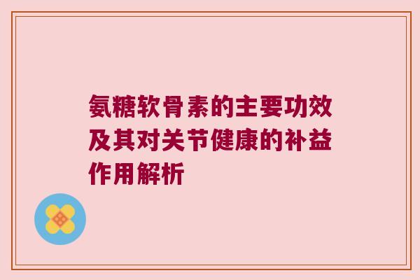 氨糖软骨素的主要功效及其对关节健康的补益作用解析