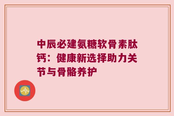 中辰必建氨糖软骨素肽钙:健康新选择助力关节与骨骼养护 中辰必建氨糖软骨素肽钙:健康新选择助力关节与骨骼养护
