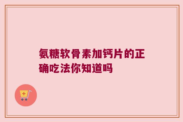 氨糖软骨素加钙片的正确吃法你知道吗