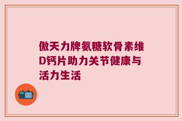 傲天力牌氨糖软骨素维D钙片助力关节健康与活力生活