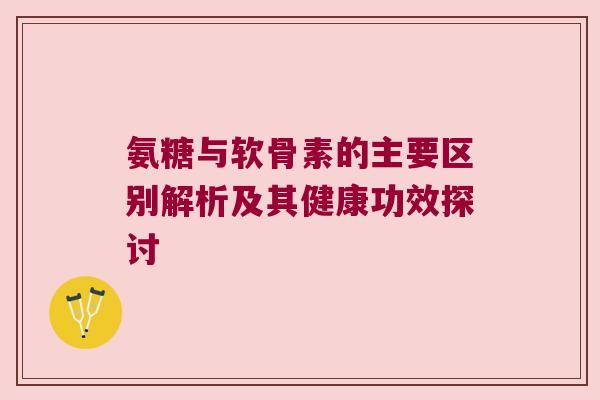 氨糖与软骨素的主要区别解析及其健康功效探讨 氨糖与软骨素的主要区别解析及其健康功效探讨
