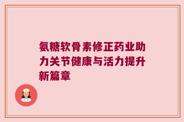 氨糖软骨素修正药业助力关节健康与活力提升新篇章