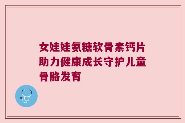 女娃娃氨糖软骨素钙片助力健康成长守护儿童骨骼发育