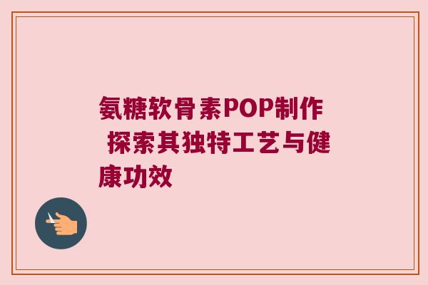 氨糖软骨素POP制作 探索其独特工艺与健康功效
