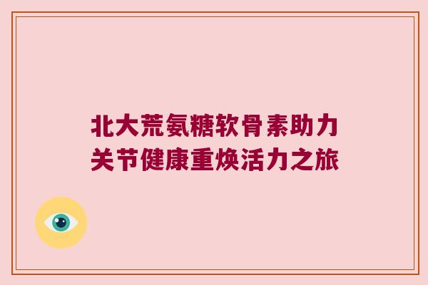 北大荒氨糖软骨素助力关节健康重焕活力之旅