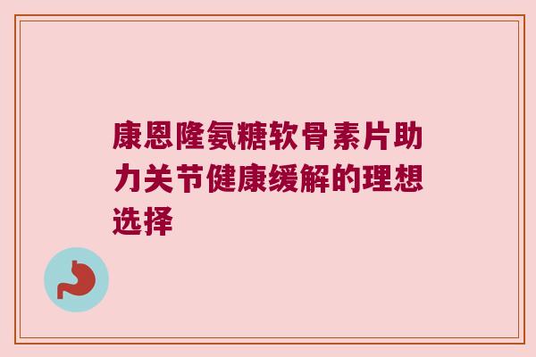 康恩隆氨糖软骨素片助力关节健康缓解的理想选择