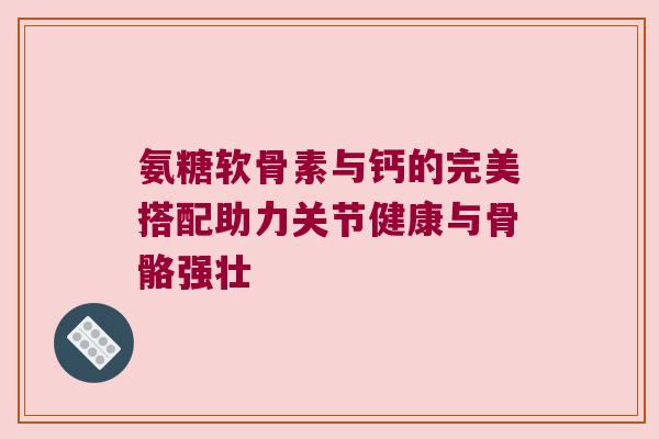 氨糖软骨素与钙的完美搭配助力关节健康与骨骼强壮