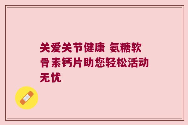 关爱关节健康 氨糖软骨素钙片助您轻松活动无忧