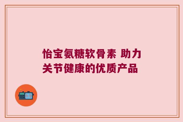 怡宝氨糖软骨素 助力关节健康的优质产品