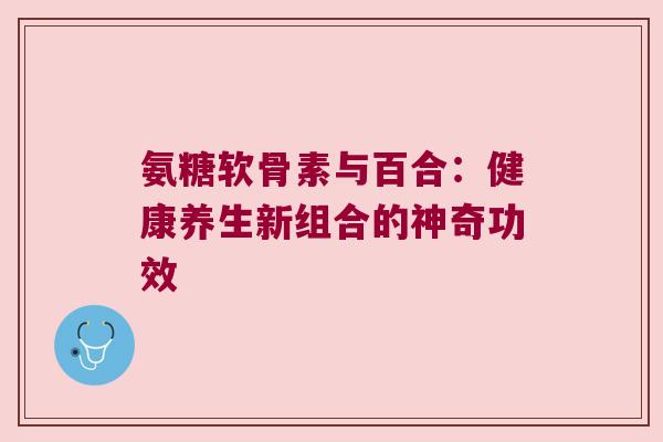 氨糖软骨素与百合:健康养生新组合的神奇功效 氨糖软骨素与百合:健康养生新组合的神奇功效