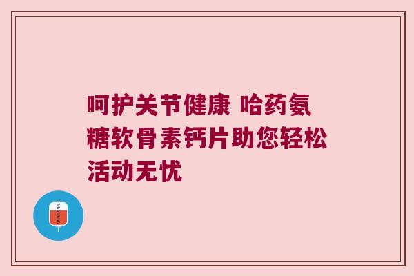 呵护关节健康 哈药氨糖软骨素钙片助您轻松活动无忧
