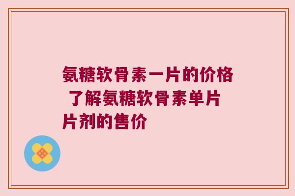 氨糖软骨素一片的价格 了解氨糖软骨素单片片剂的售价