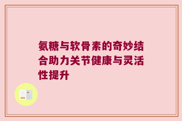 氨糖与软骨素的奇妙结合助力关节健康与灵活性提升