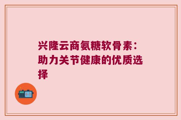兴隆云商氨糖软骨素:助力关节健康的优质选择 兴隆云商氨糖软骨素:助力关节健康的优质选择