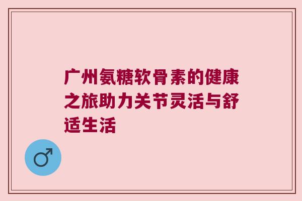 广州氨糖软骨素的健康之旅助力关节灵活与舒适生活 广州氨糖软骨素的健康之旅助力关节灵活与舒适生活