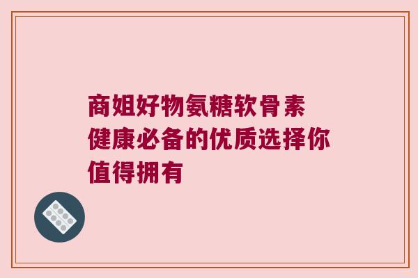 商姐好物氨糖软骨素 健康必备的优质选择你值得拥有