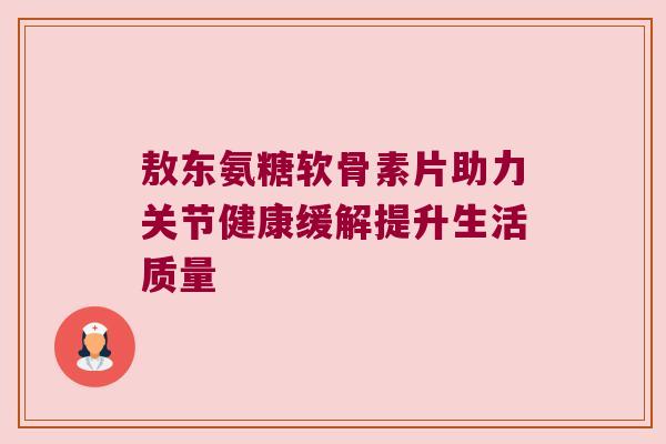 敖东氨糖软骨素片助力关节健康缓解提升生活质量