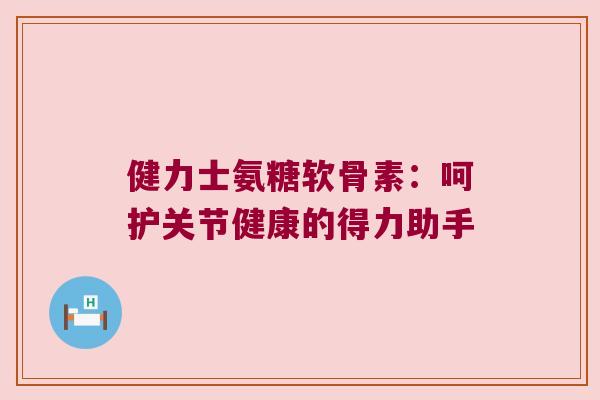 健力士氨糖软骨素：呵护关节健康的得力助手