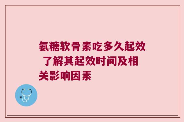 氨糖软骨素吃多久起效 了解其起效时间及相关影响因素