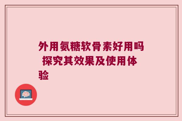 外用氨糖软骨素好用吗 探究其效果及使用体验
