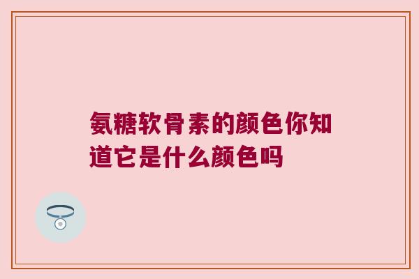 氨糖软骨素的颜色你知道它是什么颜色吗