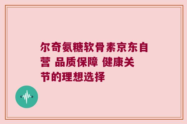 尔奇氨糖软骨素京东自营 品质保障 健康关节的理想选择 尔奇氨糖软骨素京东自营 品质保障 健康关节的理想选择