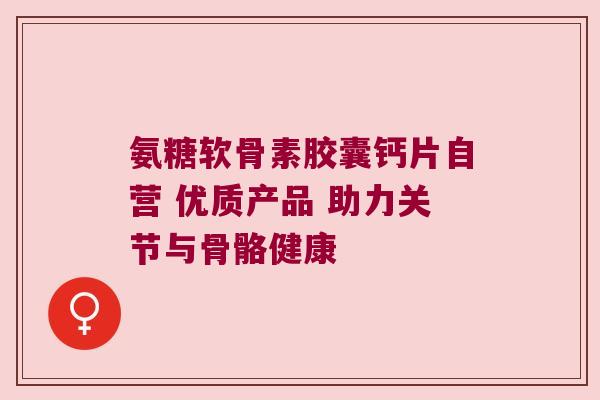 氨糖软骨素胶囊钙片自营 优质产品 助力关节与骨骼健康