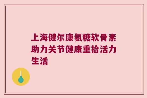 上海健尔康氨糖软骨素助力关节健康重拾活力生活
