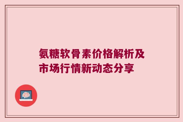 氨糖软骨素价格解析及市场行情新动态分享 氨糖软骨素价格解析及市场行情新动态分享