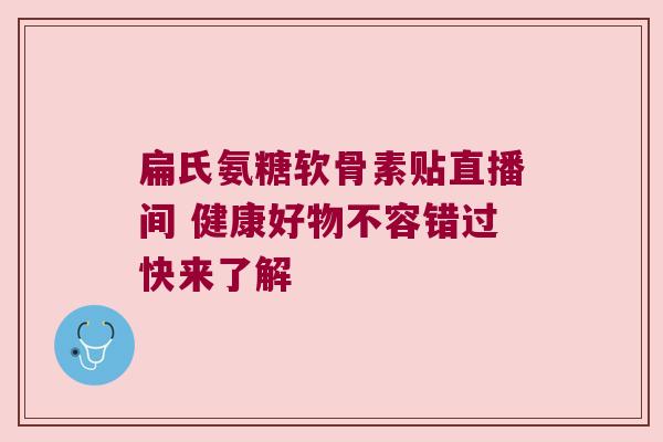 扁氏氨糖软骨素贴直播间 健康好物不容错过快来了解