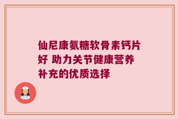 仙尼康氨糖软骨素钙片好 助力关节健康营养补充的优质选择 仙尼康氨糖软骨素钙片好 助力关节健康营养补充的优质选择