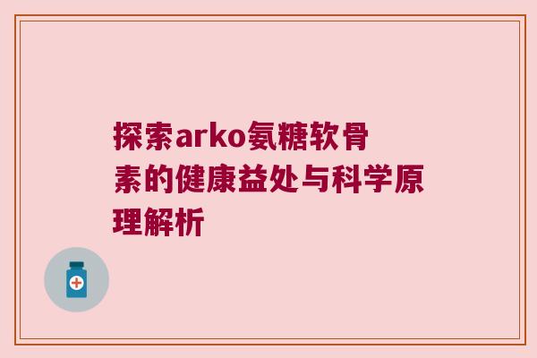 探索arko氨糖软骨素的健康益处与科学原理解析 探索arko氨糖软骨素的健康益处与科学原理解析