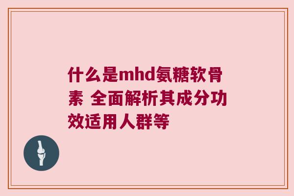 什么是mhd氨糖软骨素 全面解析其成分功效适用人群等