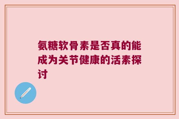 氨糖软骨素是否真的能成为关节健康的活素探讨 氨糖软骨素是否真的能成为关节健康的活素探讨