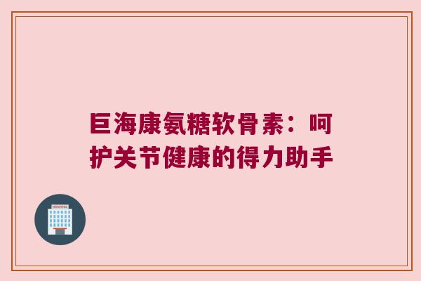 巨海康氨糖软骨素：呵护关节健康的得力助手