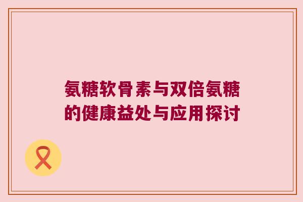 氨糖软骨素与双倍氨糖的健康益处与应用探讨