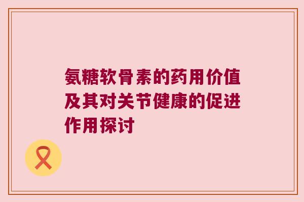 氨糖软骨素的药用价值及其对关节健康的促进作用探讨 氨糖软骨素的药用价值及其对关节健康的促进作用探讨