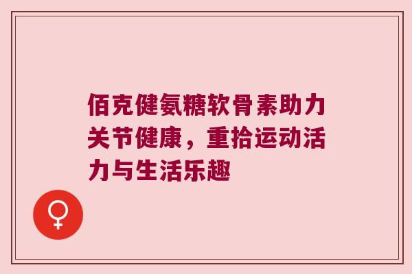 佰克健氨糖软骨素助力关节健康，重拾运动活力与生活乐趣