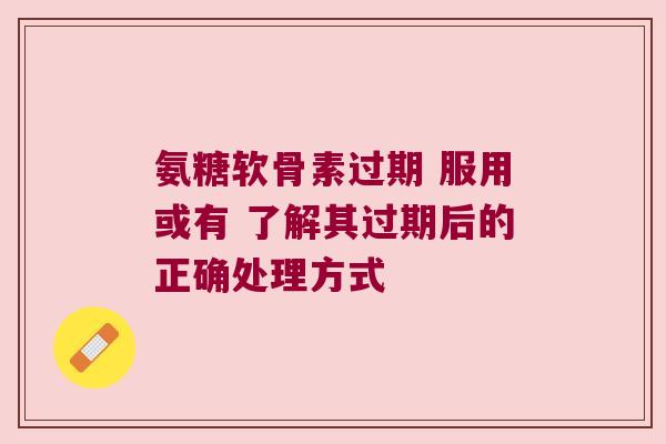 氨糖软骨素过期 服用或有 了解其过期后的正确处理方式 氨糖软骨素过期 服用或有 了解其过期后的正确处理方式