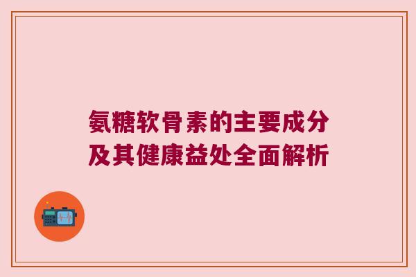 氨糖软骨素的主要成分及其健康益处全面解析